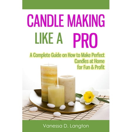 Candle Making Like A Pro: A Complete Guide on How to Make Perfect Candles at Home for Fun & Profit -