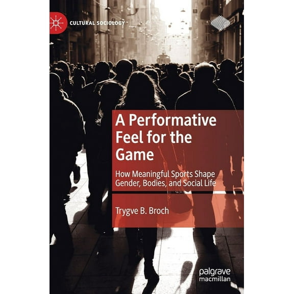 Cultural Sociology A Performative Feel for the Game: How Meaningful Sports Shape Gender, Bodies, and Social Life, (Hardcover)