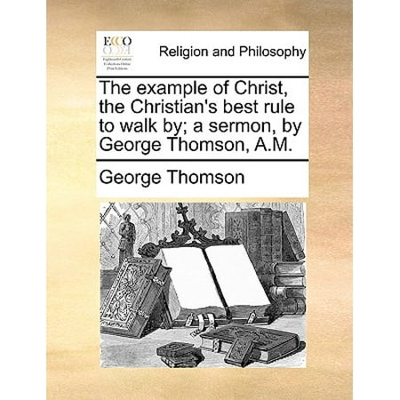 The Example of Christ, the Christian's Best Rule to Walk By; A Sermon, by George Thomson,