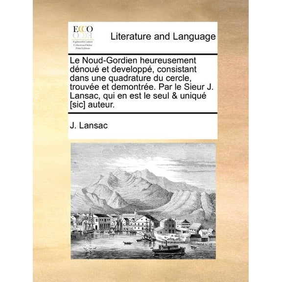 Le Noud-Gordien Heureusement Dénoué Et Developpé, Consistant Dans Une Quadrature Du Cercle, Trouvée Et Demontrée. Par Le Sieur J. Lansac, Qui En Est Le Seul & Uniqué [sic] Auteur. (Paperback)