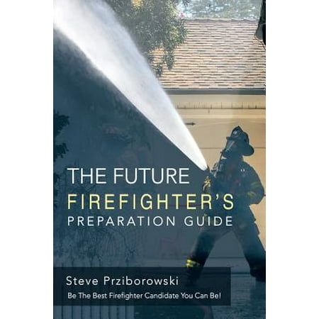 The Future Firefighter's Preparation Guide : Be the Best Firefighter Candidate You Can (The Best Preparation For Tomorrow)