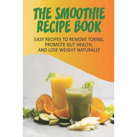 The Smoothie Recipe Book_ Easy Recipes To Remove Toxins, Promote Gut Health, And Lose Weight Naturally: Smoothie Recipe Book For Weight Loss