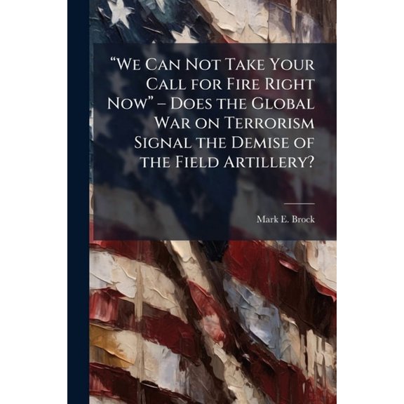 "We Can Not Take Your Call for Fire Right Now" - Does the Global War on Terrorism Signal the Demise of the Field Artille, (Paperback)