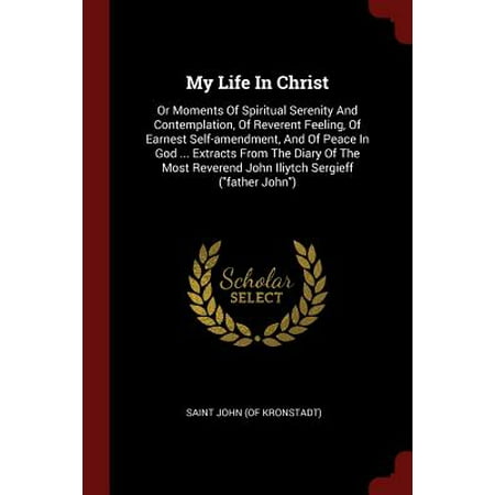 My Life in Christ : Or Moments of Spiritual Serenity and Contemplation, of Reverent Feeling, of Earnest Self-Amendment, and of Peace in God ... Extracts from the Diary of the Most Reverend John Iliytch Sergieff (Father
