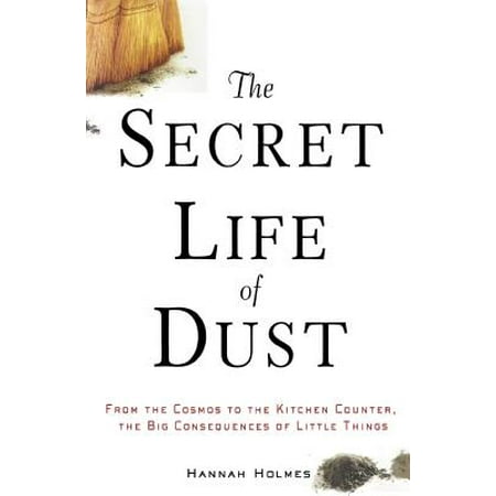 The Secret Life of Dust : From the Cosmos to the Kitchen Counter, the Big Consequences of Little