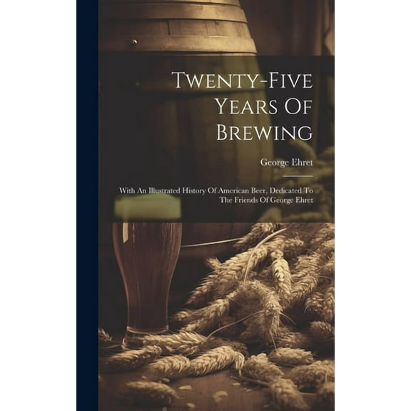 Twenty-five Years Of Brewing: With An Illustrated History Of American Beer, Dedicated To The Friends Of George Ehret (Hardcover)