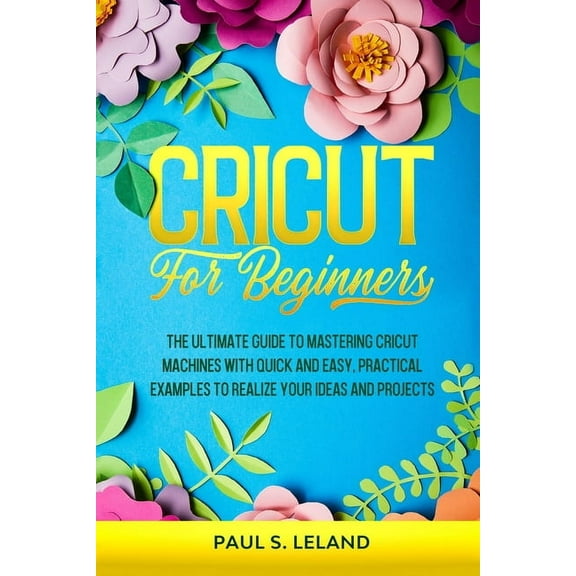 Cricut for Beginners: The Ultimate Guide to Mastering Cricut Machines With Quick and Easy, Practical Examples to Realize Your Ideas and Projects (Paperback)