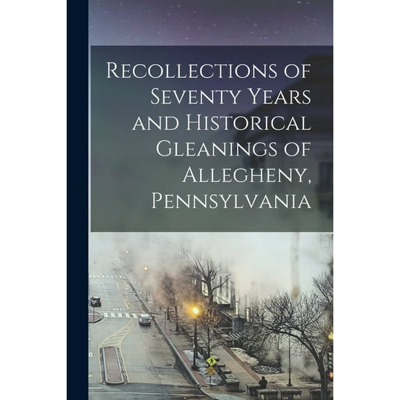 Recollections of Seventy Years and Historical Gleanings of Allegheny, Pennsylvania (Paperback)