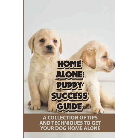 Home Alone Puppy Success Guide : A Collection Of Tips And Techniques To Get Your Dog Home Alone: How To Teach A Dog To Stay Home Alone (Paperback)
