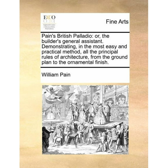 Pain's British Palladio: Or, the Builder's General Assistant. Demonstrating, in the Most Easy and Practical Method, All , (Paperback)