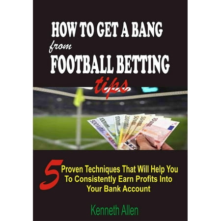 How to Get a Bang from Football Betting Tips: 5 Proven Techniques that Will Help You to Consistently Earn Profits into Your Bank Account -