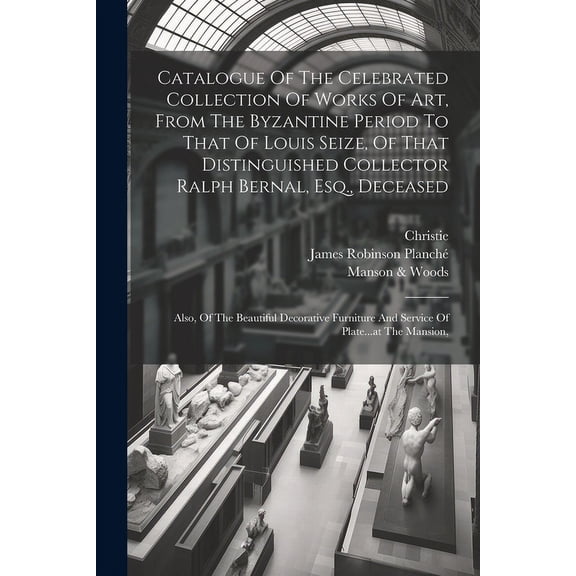 Catalogue Of The Celebrated Collection Of Works Of Art, From The Byzantine Period To That Of Louis Seize, Of That Distinguished Collector Ralph Bernal, Esq., Deceased: Also, Of The Beautiful Decorativ