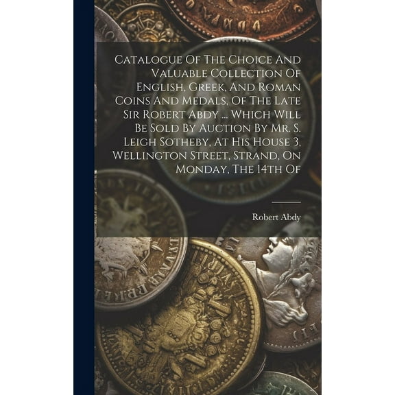 Catalogue Of The Choice And Valuable Collection Of English, Greek, And Roman Coins And Medals, Of The Late Sir Robert Abdy ... Which Will Be Sold By Auction By Mr. S. Leigh Sotheby, At His House 3, We
