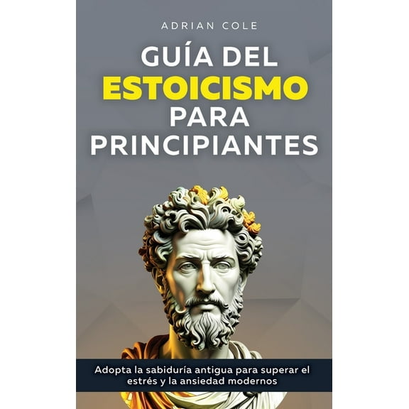 GuÃ­a del Estoicismo para Principiantes: Adopta la SabidurÃ­a Antigua para Superar el EstrÃ©s y la Ansiedad Modernos, (Hardcover)