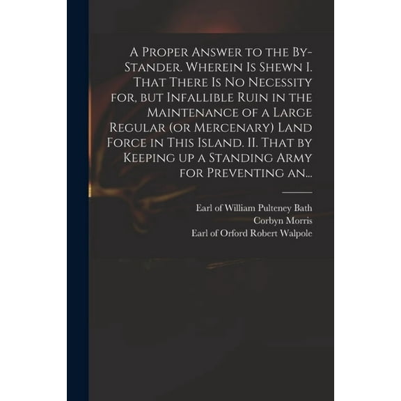 A Proper Answer to the By-stander. Wherein is Shewn I. That There is No Necessity for, but Infallible Ruin in the Maintenance of a Large Regular (or Mercenary) Land Force in This Island. II. That by K
