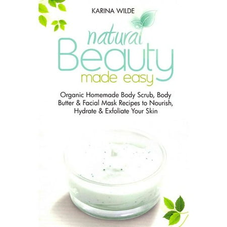 Natural Beauty Made Easy: Organic Homemade Body Scrub, Body Butter and Facial Mask Recipes to Nourish, Hydrate & Exfoliate Your Skin