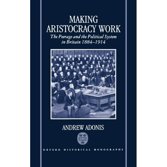 Oxford Historical Monographs Making Aristocracy Work: The Peerage and the Political System in Britain 1884-1914, (Hardcover)