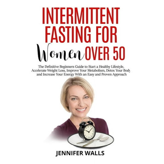 Intermittent Fasting for Women Over 50: The Definitive Beginners Guide to Start a Healthy Lifestyle, Accelerate Weight Loss, Detox Your Body and Increase Your Energy With an Easy and Proven Approach (