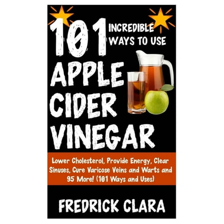 101 Incredible Ways to Use Apple Cider Vinegar: Lower Cholesterol, Provide Energy, Clear Sinuses, Cure Varicose Veins and Warts and 95 More! (101 Ways and Uses)