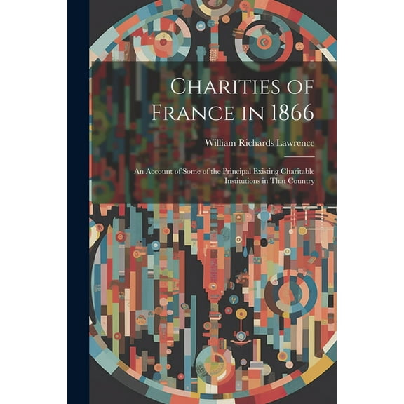 Charities of France in 1866: An Account of Some of the Principal Existing Charitable Institutions in That Country (Paperback)