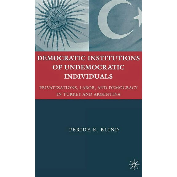 Democratic Institutions of Undemocratic Individuals: Privatizations, Labor, and Democracy in Turkey and Argentina, (Hardcover)