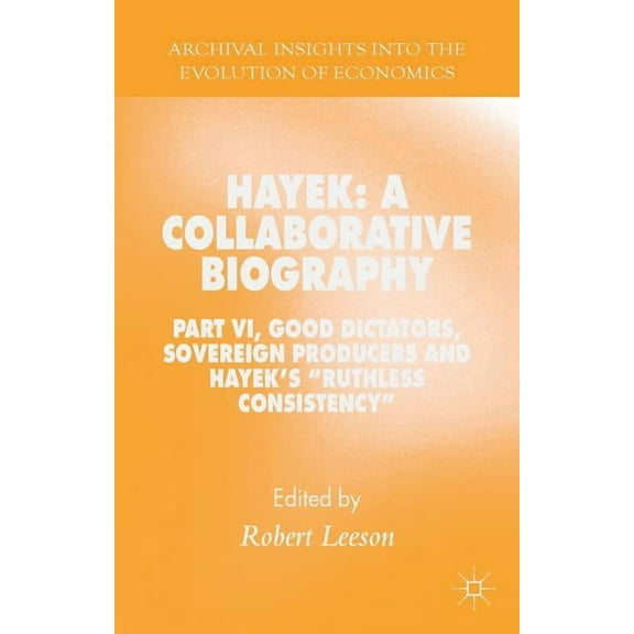 Archival Insights Into the Evolution of Hayek: A Collaborative Biography: Part VI, Good Dictators, Sovereign Producers and Hayek's Ruthless Consistency, (Hardcover)