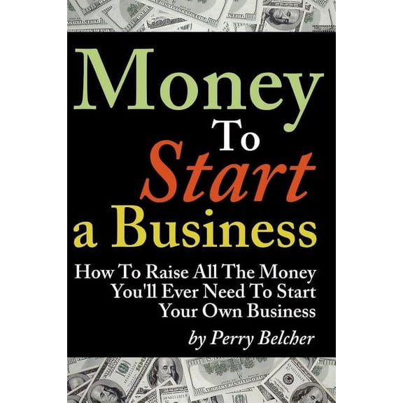 Money to Start a Business: How To Raise All The Money Youll Ever Need To Start Your Own Business Paperback 1937126994 9781937126995 Perry Belcher