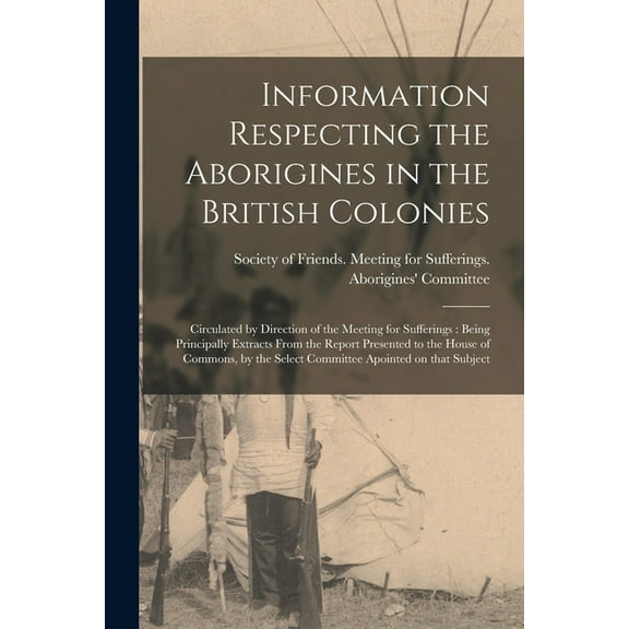 Information Respecting the Aborigines in the British Colonies [microform] : Circulated by Direction of the Meeting for Sufferings: Being Principally Extracts From the Report Presented to the House of Commons, by the Select Committee Apointed on That... (Paperback)