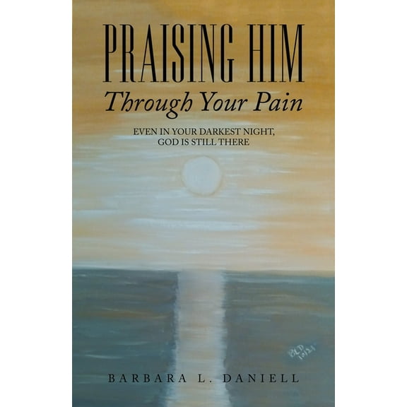 Praising Him Through Your Pain : Even in Your Darkest Night, God Is Still There