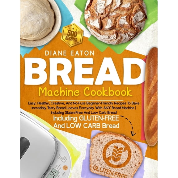 Bread Machine Cookbook: 500 Easy, Healthy, Creative, And No-Fuss Beginner-Friendly Recipes To Bake Incredibly Tasty Bread Loaves Everyday With ANY Bread Machine Including Gluten-Free And Low Carb Brea
