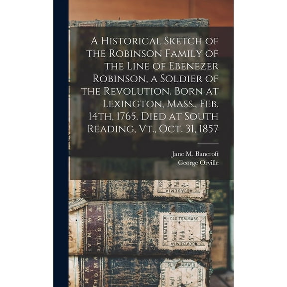 A Historical Sketch of the Robinson Family of the Line of Ebenezer Robinson, a Soldier of the Revolution. Born at Lexington, Mass., Feb. 14th, 1765. Died at South Reading, Vt., Oct. 31, 1857 (Hardcove