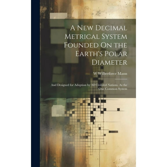 A New Decimal Metrical System Founded On the Earth's Polar Diameter: And Designed for Adoption by All Civilized Nations,, (Hardcover)