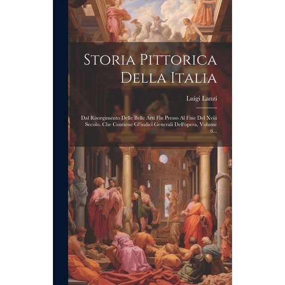 Storia Pittorica Della Italia: Dal Risorgimento Delle Belle Arti Fin Presso Al Fine Del Xviii Secolo. Che Contiene Gl'indici Generali Dell'opera, Volume 6... (Hardcover)