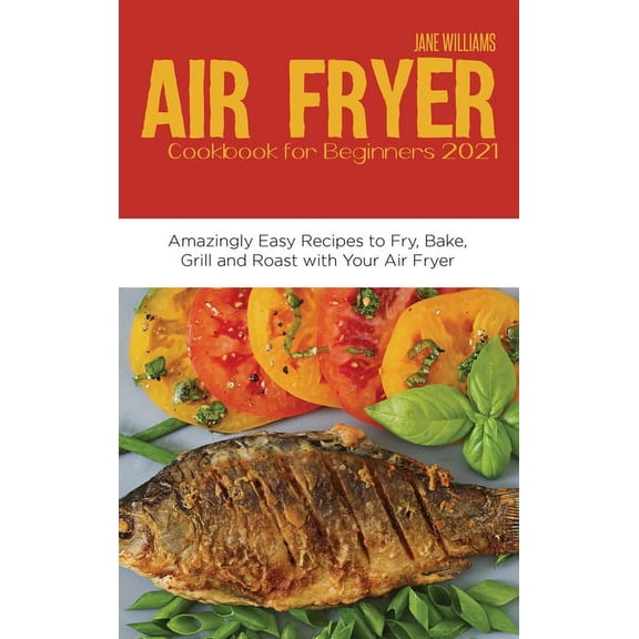 Air Fryer Cookbook for Beginners 2021: Amazingly Easy Recipes to Fry, Bake, Grill and Roast with Your Air Fryer