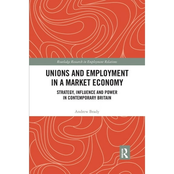 Routledge Research in Employment Relatio Unions and Employment in a Market Economy: Strategy, Influence and Power in Contemporary Britain, (Paperback)