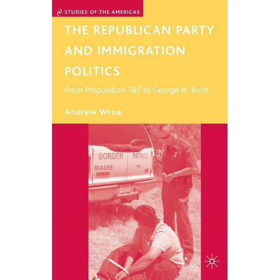 Studies of the Americas The Republican Party and Immigration Politics: From Proposition 187 to George W. Bush, (Hardcover)