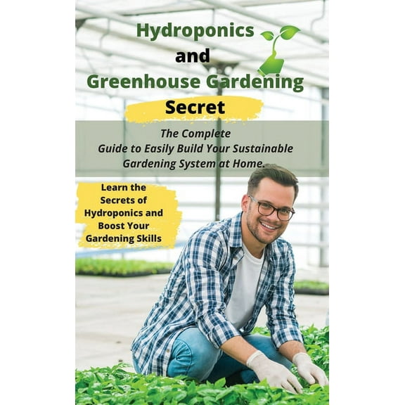 Hydroponics and Greenhouse Gardening Secret : The Complete Guide to Easily Build Your Sustainable Gardening System at Home. Learn the Secrets of Hydroponics and Boost Your Gardening Skills (Hardcover)
