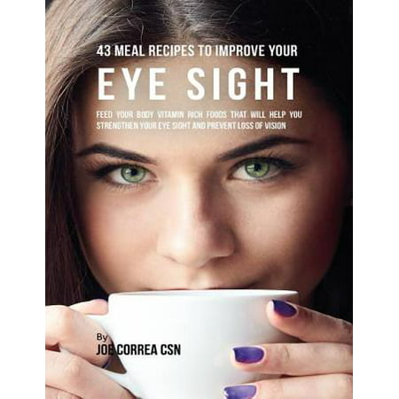 43 Meal Recipes to Improve Your Eye Sight: Feed Your Body Vitamin Rich Foods That Will Help You Strengthen Your Eye Sight and Prevent Loss of Vision -