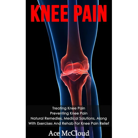 Knee Pain: Treating Knee Pain: Preventing Knee Pain: Natural Remedies, Medical Solutions, Along With Exercises And Rehab For Knee Pain Relief - (Best Remedy For Knee Pain)