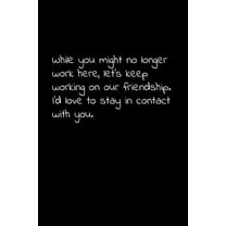 While you might no longer work here, let's keep working on our friendship. I'd love to stay in contact with you.: Perfect goodbye gift to coworker / going away gift for your co worker, boss, manager,