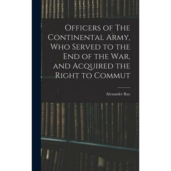 Officers of The Continental Army, who Served to the end of the war, and Acquired the Right to Commut (Hardcover)