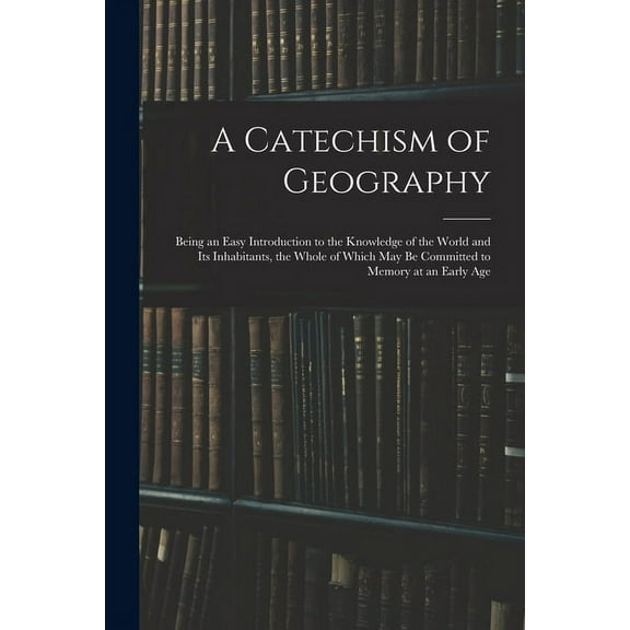 A Catechism of Geography: Being an Easy Introduction to the Knowledge of the World and Its Inhabitants, the Whole of Whi, (Paperback)