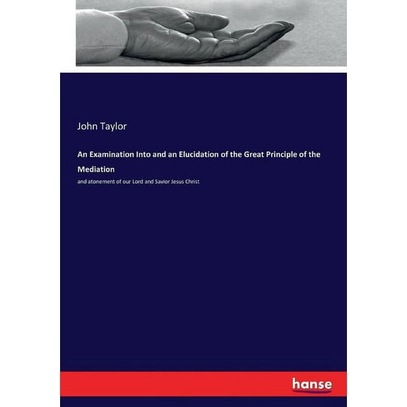 An Examination Into and an Elucidation of the Great Principle of the Mediation: and atonement of our Lord and Savior Jes, (Paperback)