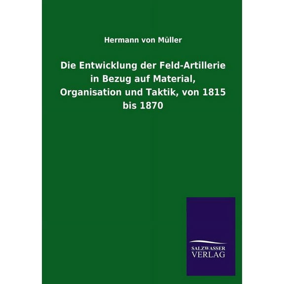 Die Entwicklung Der Feld-Artillerie in Bezug Auf Material, Organisation Und Taktik, Von 1815 Bis 1870 (Paperback)