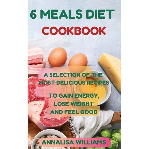 6 Meals Diet Cookbook: A Selection of the Most Delicious Recipes to Gain Energy, Lose Weight and Feel Good, (Hardcover)