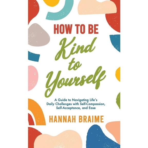 How to Be Kind to Yourself: A Guide to Navigating Life's Daily Challenges with Self-Compassion, Self-Acceptance, and Eas, (Paperback)