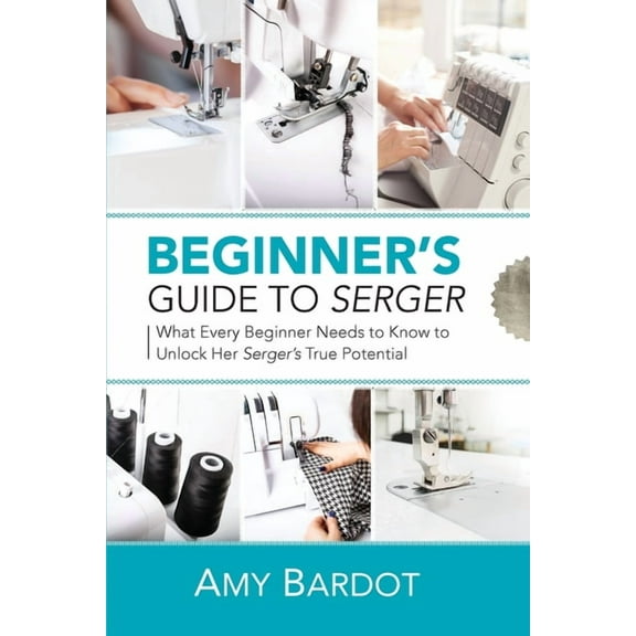 Beginner's Guide to Serger: What Every Beginner Needs to Know to Unlock Her Serger's True Potential, (Paperback)