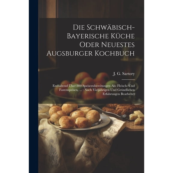 Die Schwäbisch-bayerische Küche Oder Neuestes Augsburger Kochbuch: Enthaltend Über 800 Speisezubereitungen Als: Fleisch- Und Fastenspeisen, ...: Nach Vieljährigen Und Gründlichen Erfahrungen Bearbeite