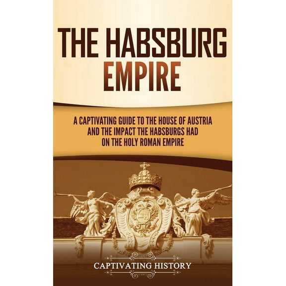 The Habsburg Empire: A Captivating Guide to the House of Austria and the Impact the Habsburgs Had on the Holy Roman Empi, (Hardcover)