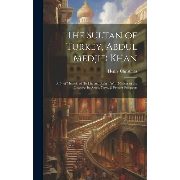 The Sultan of Turkey, Abdul Medjid Khan: A Brief Memoir of His Life and Reign, With Notices of the Country, Its Army, Navy, & Present Prospects